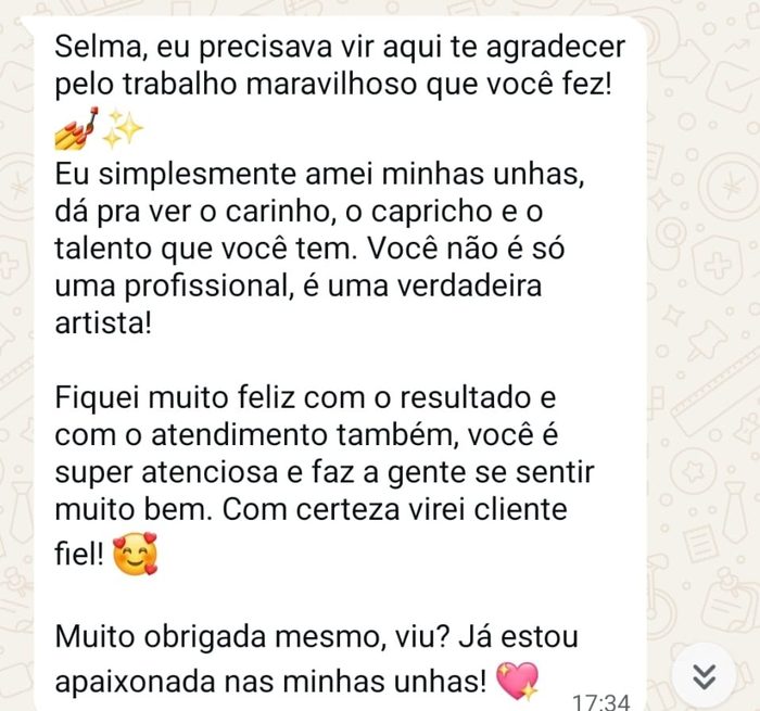 Cliente do studio, no WhatsApp: Selma, eu precisava vir aqui te agradecer pelo trabalho maravilhoso que você fez! Eu simplesmente amei minhas unhas, dá pra ver o carinho, o capricho e o talento que você tem. Você não é só uma profissional, é uma verdadeira artista!